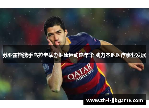 苏亚雷斯携手乌拉圭举办健康运动嘉年华 助力本地医疗事业发展