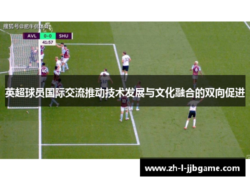 英超球员国际交流推动技术发展与文化融合的双向促进 英超球员国际交流推动技术发展与文化融合的双向促进
