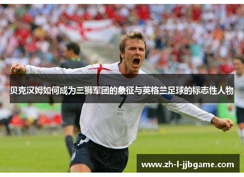 贝克汉姆如何成为三狮军团的象征与英格兰足球的标志性人物 贝克汉姆如何成为三狮军团的象征与英格兰足球的标志性人物