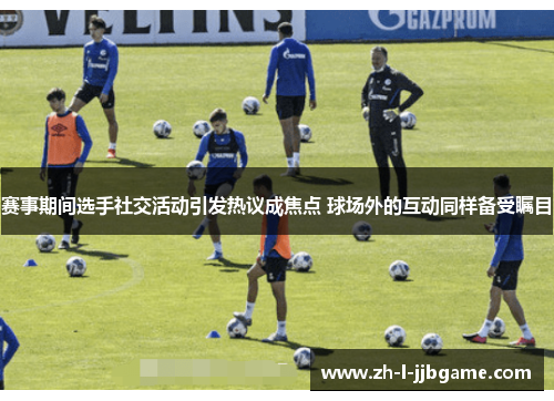 赛事期间选手社交活动引发热议成焦点 球场外的互动同样备受瞩目 赛事期间选手社交活动引发热议成焦点 球场外的互动同样备受瞩目