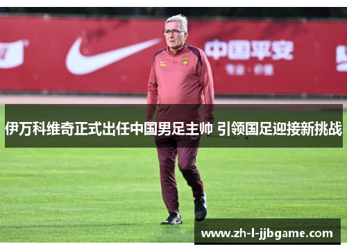 伊万科维奇正式出任中国男足主帅 引领国足迎接新挑战