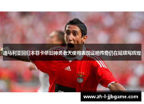 迪马利亚回归本菲卡依旧神勇老天使用表现证明传奇仍在延续写辉煌