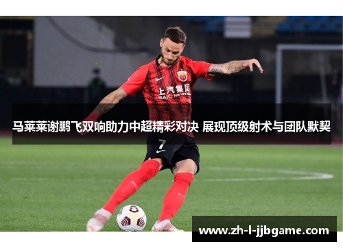 马莱莱谢鹏飞双响助力中超精彩对决 展现顶级射术与团队默契