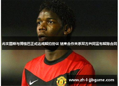 尤文图斯与博格巴正式达成解约协议 结束合作关系双方共同宣布解除合同
