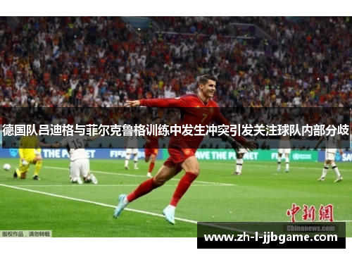 德国队吕迪格与菲尔克鲁格训练中发生冲突引发关注球队内部分歧 德国队吕迪格与菲尔克鲁格训练中发生冲突引发关注球队内部分歧